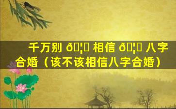 千万别 🦁 相信 🦄 八字合婚（该不该相信八字合婚）
